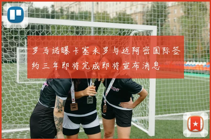 罗马诺曝卡塞米罗与迈阿密国际签约三年即将完成即将宣布消息