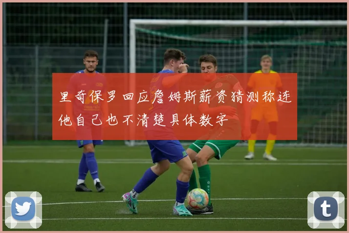 里奇保罗回应詹姆斯薪资猜测称连他自己也不清楚具体数字
