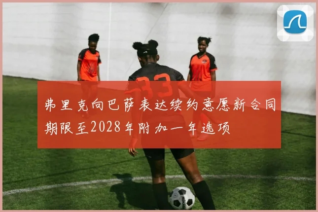 弗里克向巴萨表达续约意愿新合同期限至2028年附加一年选项