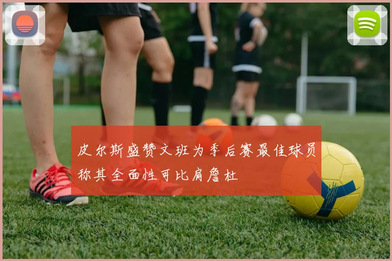 皮尔斯盛赞文班为季后赛最佳球员称其全面性可比肩詹杜