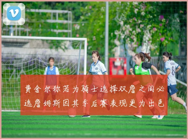费舍尔称若为骑士选择双詹之间必选詹姆斯因其季后赛表现更为出色