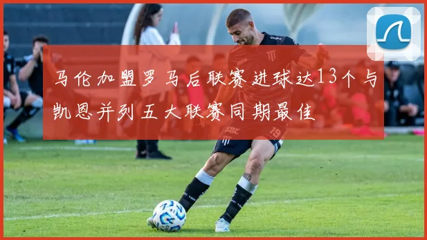 马伦加盟罗马后联赛进球达13个与凯恩并列五大联赛同期最佳