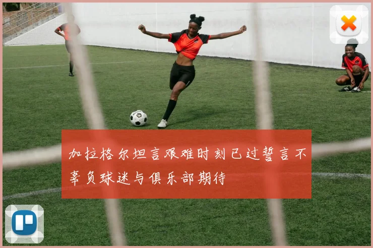 加拉格尔坦言艰难时刻已过誓言不辜负球迷与俱乐部期待