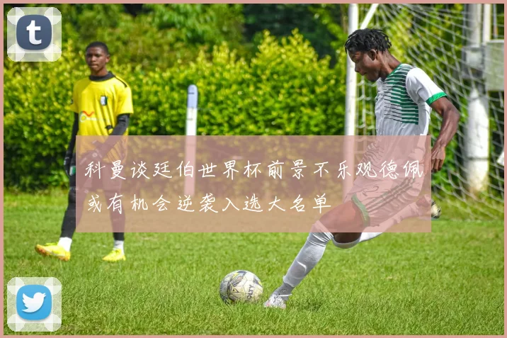 科曼谈廷伯世界杯前景不乐观德佩或有机会逆袭入选大名单