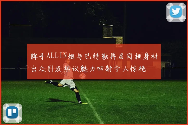 牌手ALLIN姐与巴特勒再度同框身材出众引发热议魅力四射令人惊艳